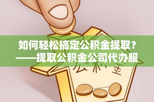 什邡如何轻松搞定公积金提取？——提取公积金公司代办服务全解析