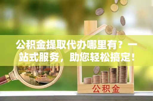 什邡公积金提取代办哪里有？一站式服务，助您轻松搞定！