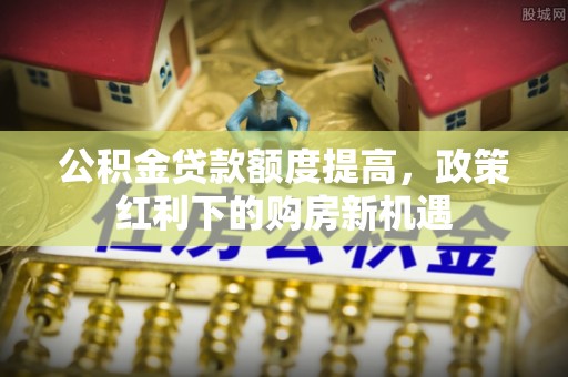 什邡公积金贷款额度提高，政策红利下的购房新机遇