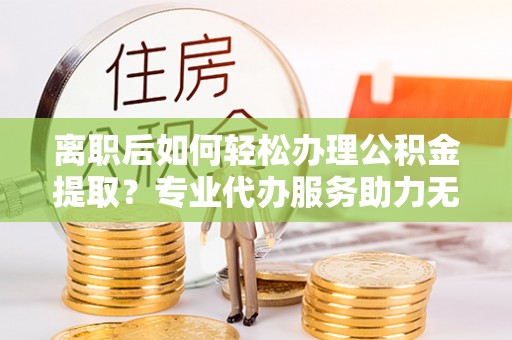 什邡离职后如何轻松办理公积金提取？专业代办服务助力无忧