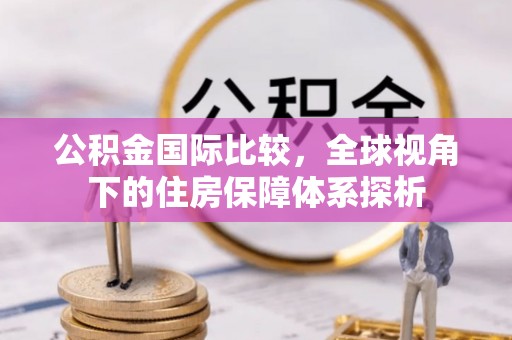 什邡公积金国际比较，全球视角下的住房保障体系探析