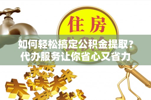 什邡如何轻松搞定公积金提取？代办服务让你省心又省力