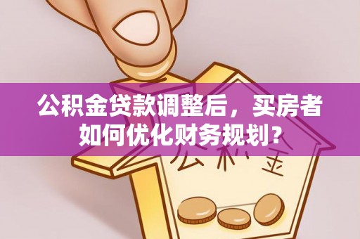 什邡公积金贷款调整后，买房者如何优化财务规划？