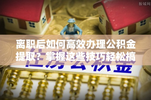 什邡离职后如何高效办理公积金提取？掌握这些技巧轻松搞定