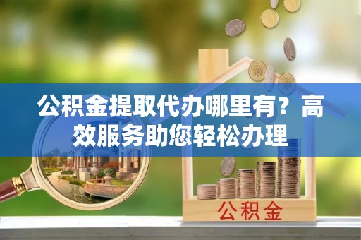 什邡公积金提取代办哪里有？高效服务助您轻松办理