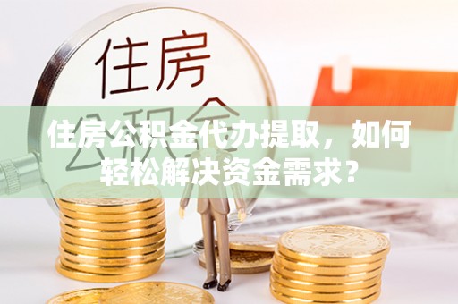 什邡住房公积金代办提取，如何轻松解决资金需求？