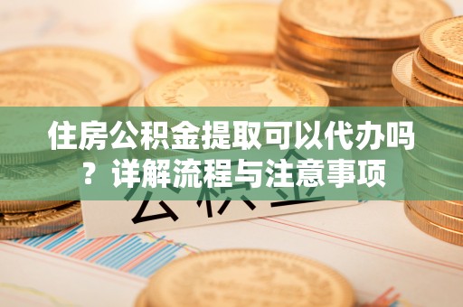 什邡住房公积金提取可以代办吗？详解流程与注意事项