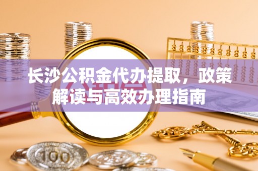 什邡长沙公积金代办提取，政策解读与高效办理指南