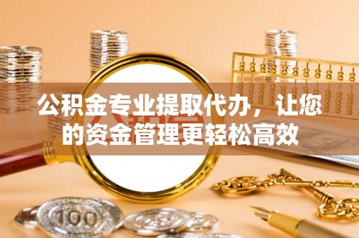 什邡公积金专业提取代办，让您的资金管理更轻松高效