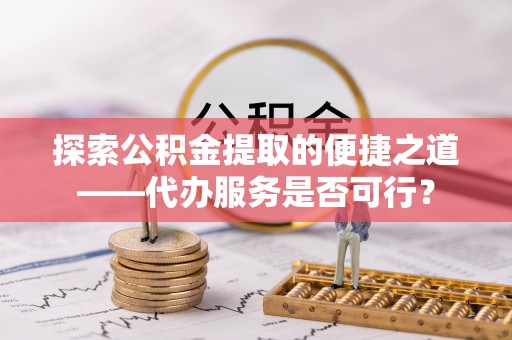 什邡探索公积金提取的便捷之道——代办服务是否可行？
