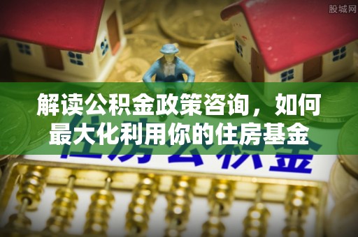 什邡解读公积金政策咨询，如何最大化利用你的住房基金