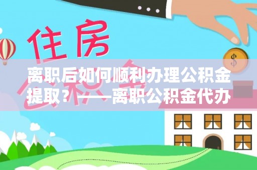 什邡离职后如何顺利办理公积金提取？——离职公积金代办提取全攻略