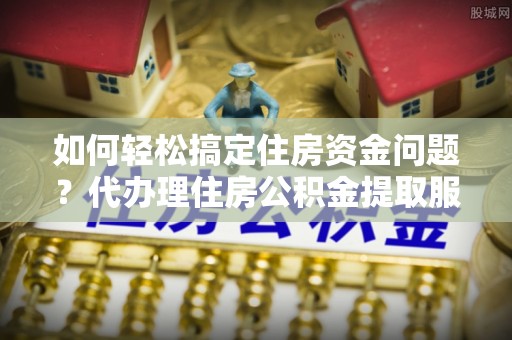 什邡如何轻松搞定住房资金问题？代办理住房公积金提取服务全解析