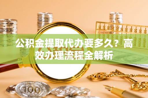 什邡公积金提取代办要多久？高效办理流程全解析