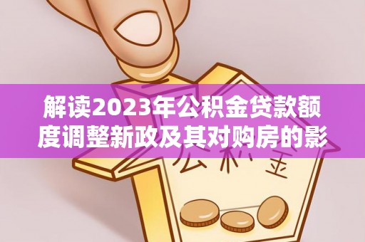 什邡解读2023年公积金贷款额度调整新政及其对购房的影响