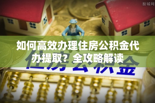 什邡如何高效办理住房公积金代办提取？全攻略解读