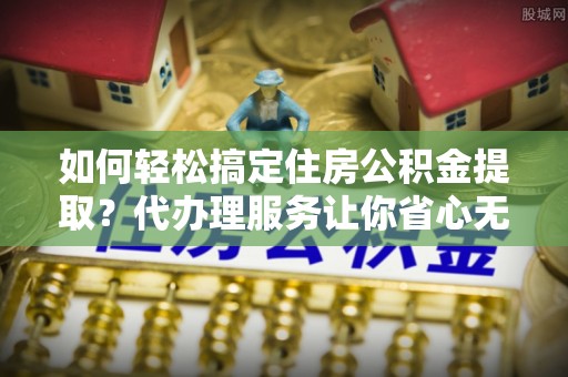 什邡如何轻松搞定住房公积金提取？代办理服务让你省心无忧