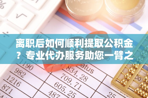 什邡离职后如何顺利提取公积金？专业代办服务助您一臂之力