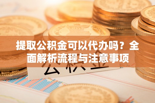 什邡提取公积金可以代办吗？全面解析流程与注意事项