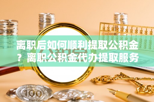 什邡离职后如何顺利提取公积金？离职公积金代办提取服务助力无忧办理