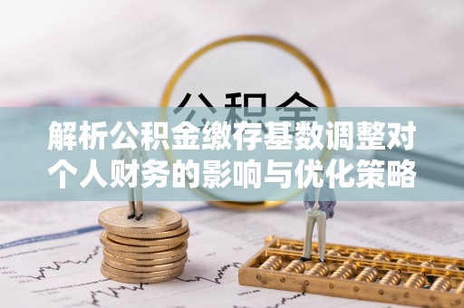 什邡解析公积金缴存基数调整对个人财务的影响与优化策略