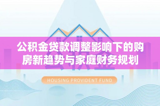什邡公积金贷款调整影响下的购房新趋势与家庭财务规划