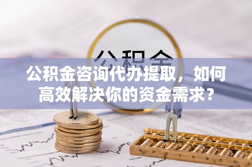 什邡公积金咨询代办提取，如何高效解决你的资金需求？