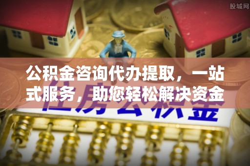 什邡公积金咨询代办提取，一站式服务，助您轻松解决资金难题