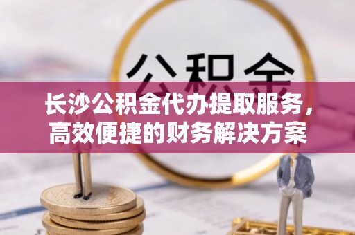 什邡长沙公积金代办提取服务，高效便捷的财务解决方案