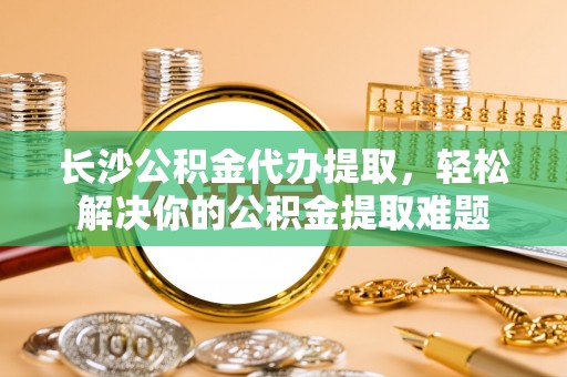 什邡长沙公积金代办提取，轻松解决你的公积金提取难题