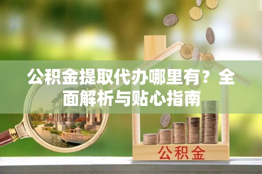 什邡公积金提取代办哪里有？全面解析与贴心指南