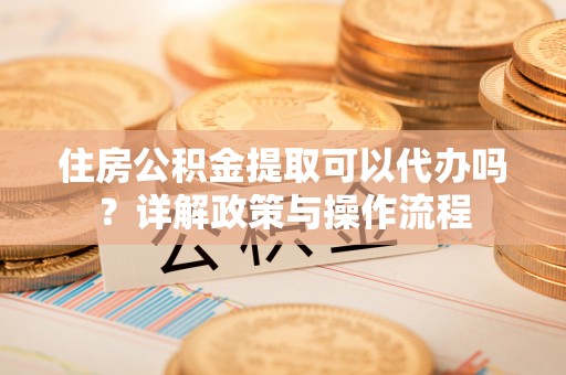 什邡住房公积金提取可以代办吗？详解政策与操作流程