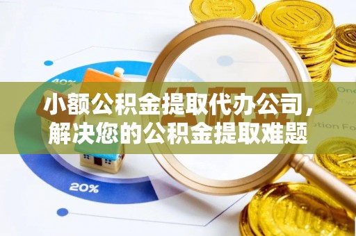 什邡小额公积金提取代办公司，解决您的公积金提取难题