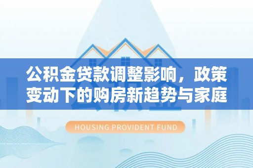 什邡公积金贷款调整影响，政策变动下的购房新趋势与家庭财务规划