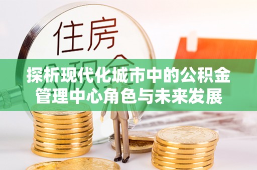 什邡探析现代化城市中的公积金管理中心角色与未来发展