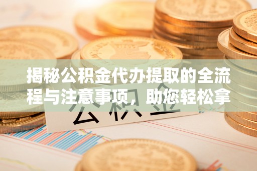 什邡揭秘公积金代办提取的全流程与注意事项，助您轻松拿回属于自己的钱
