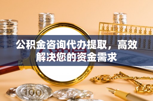 什邡公积金咨询代办提取，高效解决您的资金需求