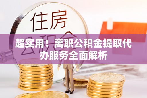 什邡超实用！离职公积金提取代办服务全面解析