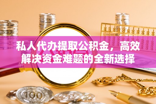 什邡私人代办提取公积金，高效解决资金难题的全新选择