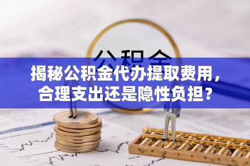 什邡揭秘公积金代办提取费用，合理支出还是隐性负担？