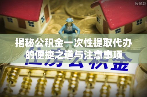 什邡揭秘公积金一次性提取代办的便捷之道与注意事项