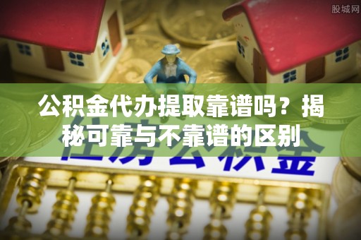 什邡公积金代办提取靠谱吗？揭秘可靠与不靠谱的区别