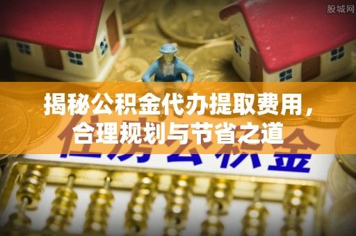 什邡揭秘公积金代办提取费用，合理规划与节省之道