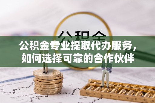 什邡公积金专业提取代办服务，如何选择可靠的合作伙伴