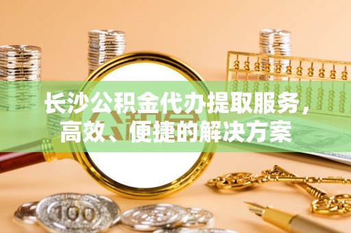 什邡长沙公积金代办提取服务，高效、便捷的解决方案