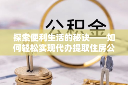 什邡探索便利生活的秘诀——如何轻松实现代办提取住房公积金