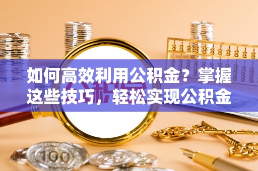 什邡如何高效利用公积金？掌握这些技巧，轻松实现公积金代办提取