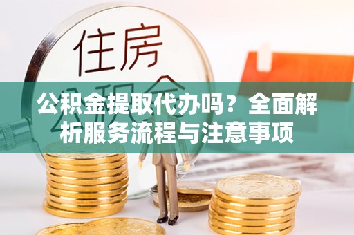 什邡公积金提取代办吗？全面解析服务流程与注意事项