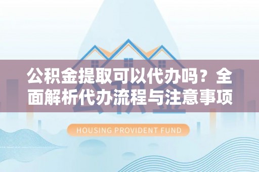 什邡公积金提取可以代办吗？全面解析代办流程与注意事项